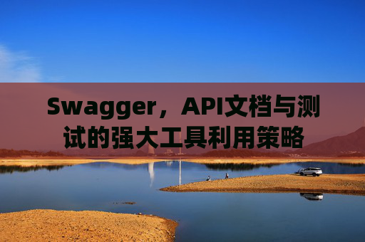 Swagger，API文档与测试的强大工具利用策略